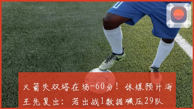 火箭失双塔在场-60分！休媒预计海王先复出：若出战1数据碾压29队