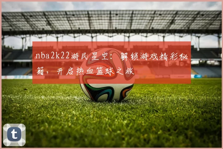 nba2k22游民星空：解锁游戏精彩秘籍，开启热血篮球之旅