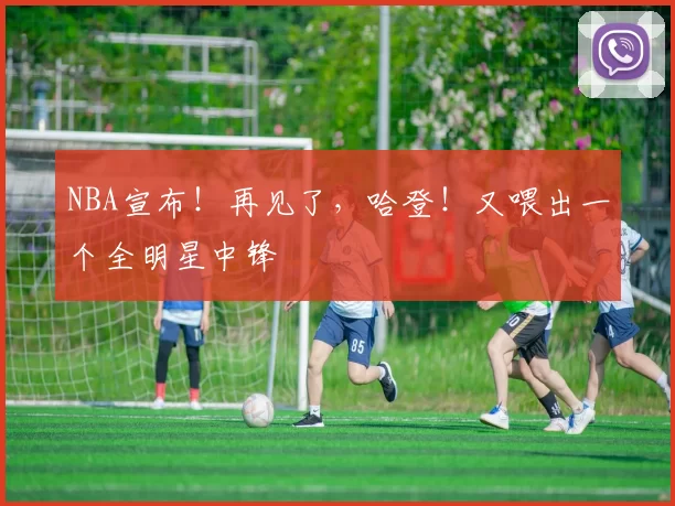 NBA宣布！再见了，哈登！又喂出一个全明星中锋