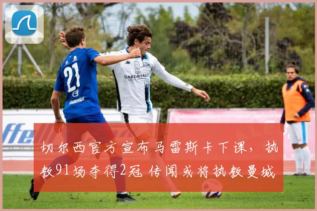 切尔西官方宣布马雷斯卡下课，执教91场夺得2冠 传闻或将执教曼城_主帅_比赛_阿森纳