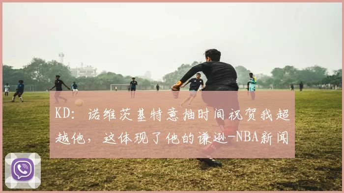 KD：诺维茨基特意抽时间祝贺我超越他，这体现了他的谦逊-NBA新闻