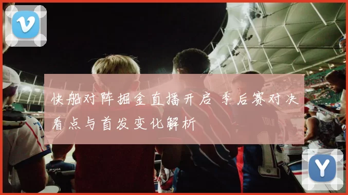 快船对阵掘金直播开启 季后赛对决看点与首发变化解析
