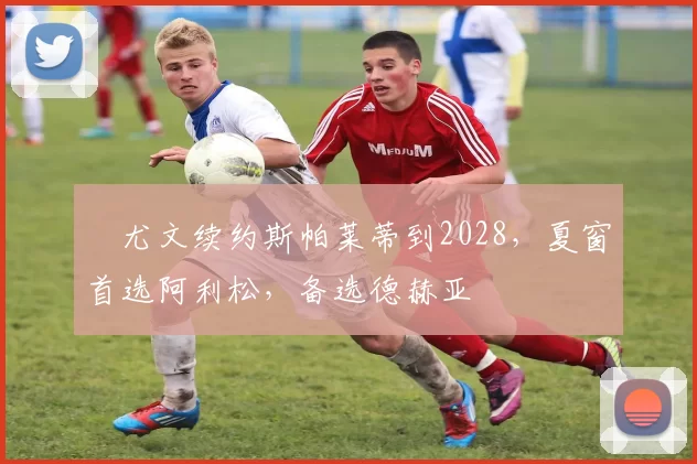 ​尤文续约斯帕莱蒂到2028，夏窗首选阿利松，备选德赫亚