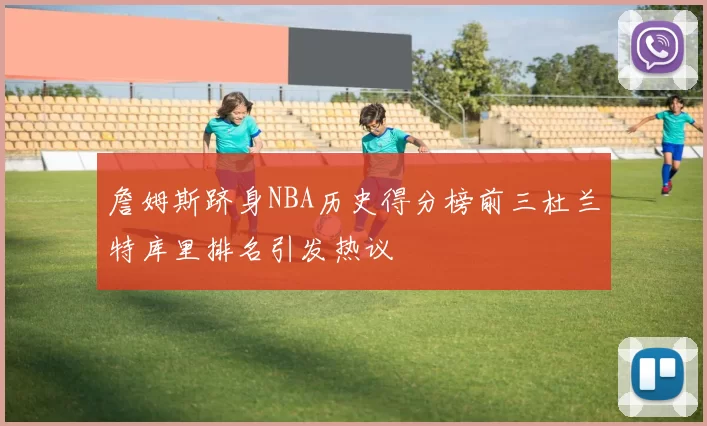 詹姆斯跻身NBA历史得分榜前三杜兰特库里排名引发热议