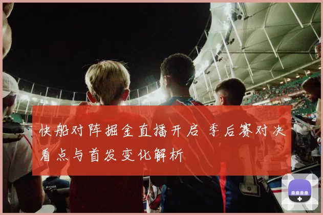 快船对阵掘金直播开启 季后赛对决看点与首发变化解析