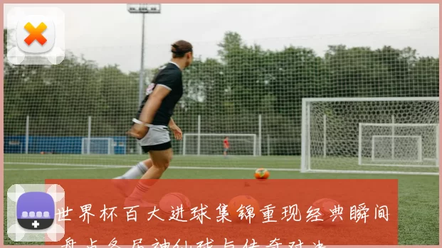 世界杯百大进球集锦重现经典瞬间 盘点各届神仙球与传奇对决