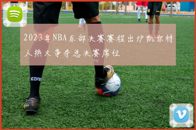 2023年NBA东部决赛赛程出炉凯尔特人热火争夺总决赛席位